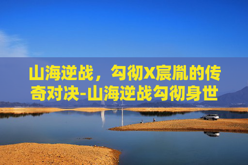 山海逆战，勾彻X宸胤的传奇对决-山海逆战勾彻身世