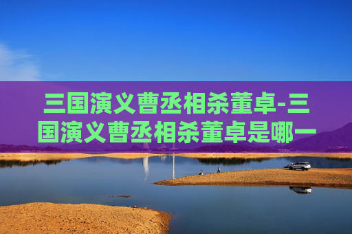 三国演义曹丞相杀董卓-三国演义曹丞相杀董卓是哪一集 三国演义曹丞相杀董卓-三国演义曹丞相杀董卓是哪一集