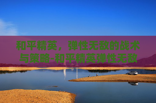 和平精英,弹性无敌的战术与策略-和平精英弹性无敌的图片大全 和平精英,弹性无敌的战术与策略-和平精英弹性无敌的图片大全