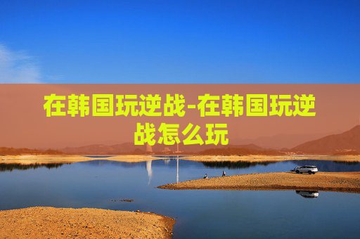 在韩国玩逆战-在韩国玩逆战怎么玩 在韩国玩逆战-在韩国玩逆战怎么玩