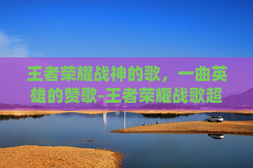 王者荣耀战神的歌,一曲英雄的赞歌-王者荣耀战歌超燃bgm 王者荣耀战神的歌,一曲英雄的赞歌-王者荣耀战歌超燃bgm