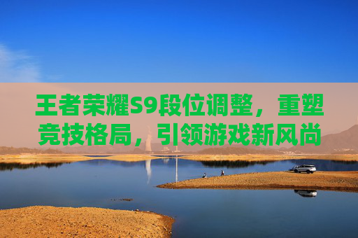 王者荣耀S9段位调整,重塑竞技格局,引领游戏新风尚-王者荣耀s9段位调整 王者荣耀S9段位调整,重塑竞技格局,引领游戏新风尚-王者荣耀s9段位调整
