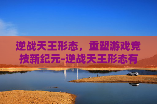 逆战天王形态,重塑游戏竞技新纪元-逆战天王形态有哪些 逆战天王形态,重塑游戏竞技新纪元-逆战天王形态有哪些
