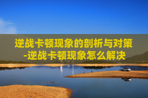 逆战卡顿现象的剖析与对策-逆战卡顿现象怎么解决