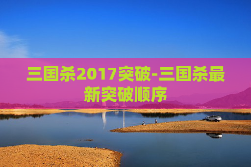 三国杀2017突破-三国杀最新突破顺序 三国杀2017突破-三国杀最新突破顺序