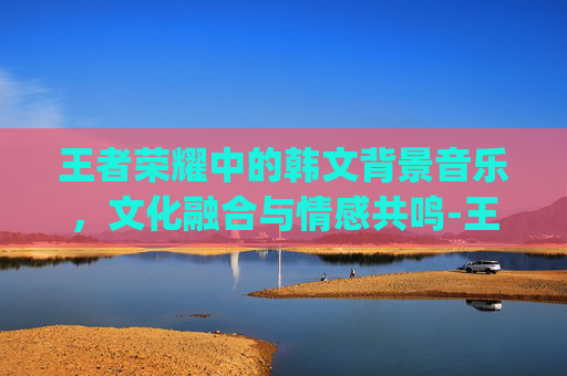 王者荣耀中的韩文背景音乐，文化融合与情感共鸣-王者荣耀bgm韩文翻译