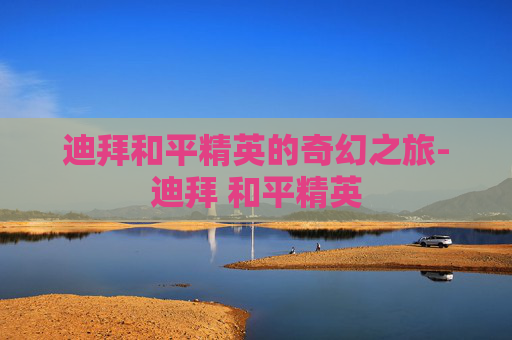 迪拜和平精英的奇幻之旅-迪拜 和平精英 迪拜和平精英的奇幻之旅-迪拜 和平精英