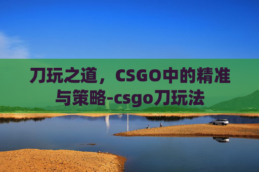刀玩之道,CSGO中的精准与策略-csgo刀玩法 刀玩之道,CSGO中的精准与策略-csgo刀玩法