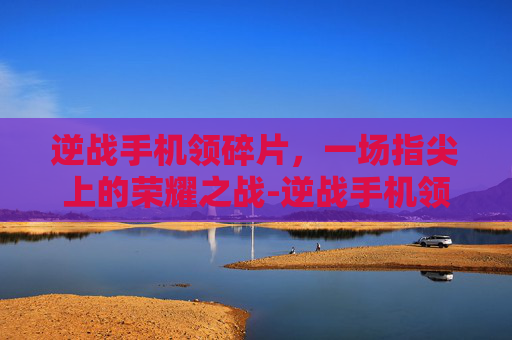 逆战手机领碎片,一场指尖上的荣耀之战-逆战手机领碎片怎么领 逆战手机领碎片,一场指尖上的荣耀之战-逆战手机领碎片怎么领