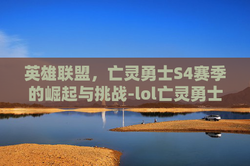 英雄联盟,亡灵勇士S4赛季的崛起与挑战-lol亡灵勇士什么时候改版的 英雄联盟,亡灵勇士S4赛季的崛起与挑战-lol亡灵勇士什么时候改版的
