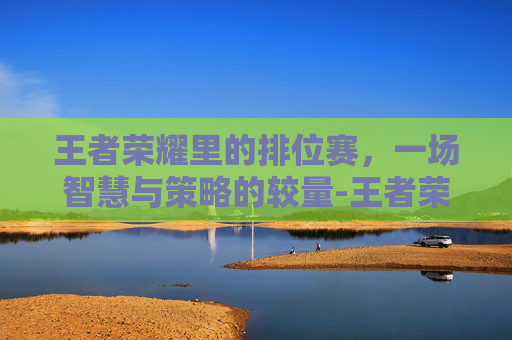 王者荣耀里的排位赛，一场智慧与策略的较量-王者荣耀里面的排位有哪些级别