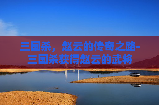 三国杀，赵云的传奇之路-三国杀获得赵云的武将