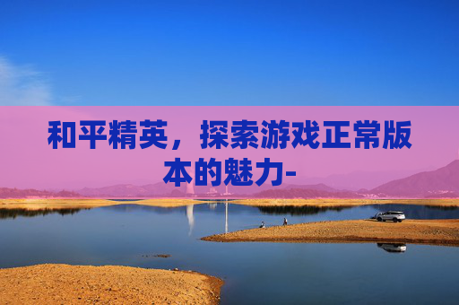 和平精英,探索游戏正常版本的魅力- 和平精英,探索游戏正常版本的魅力-