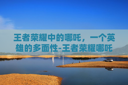 王者荣耀中的哪吒,一个英雄的多面性-王者荣耀哪吒被动 王者荣耀中的哪吒,一个英雄的多面性-王者荣耀哪吒被动