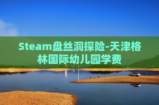 Steam盘丝洞探险-天津格林国际幼儿园学费 Steam盘丝洞探险-天津格林国际幼儿园学费