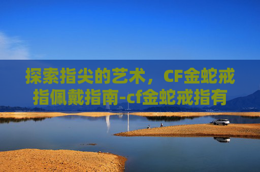 探索指尖的艺术,CF金蛇戒指佩戴指南-cf金蛇戒指有什么用 探索指尖的艺术,CF金蛇戒指佩戴指南-cf金蛇戒指有什么用