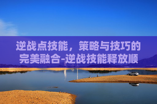 逆战点技能,策略与技巧的完美融合-逆战技能释放顺序伤害最大化 逆战点技能,策略与技巧的完美融合-逆战技能释放顺序伤害最大化