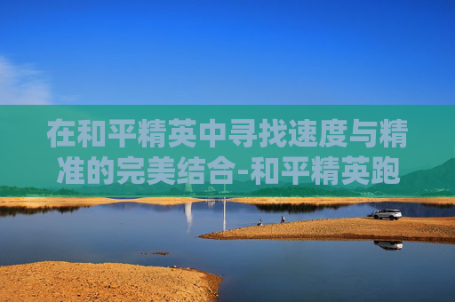 在和平精英中寻找速度与精准的完美结合-和平精英跑得最快的枪是什么