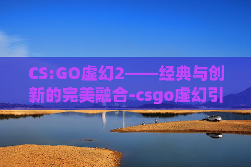 CS:GO虚幻2——经典与创新的完美融合-csgo虚幻引擎 CS:GO虚幻2——经典与创新的完美融合-csgo虚幻引擎