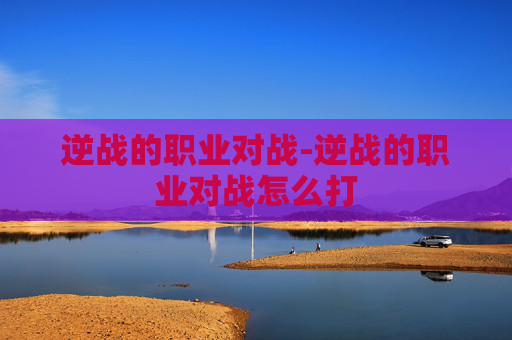 逆战的职业对战-逆战的职业对战怎么打 逆战的职业对战-逆战的职业对战怎么打