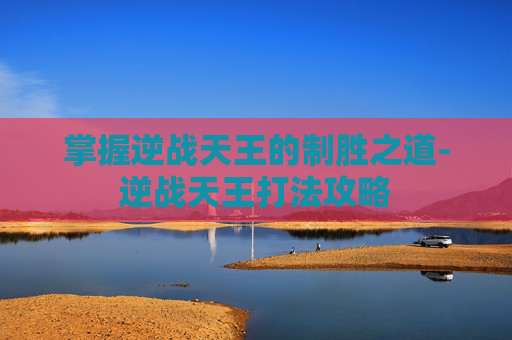 掌握逆战天王的制胜之道-逆战天王打法攻略 掌握逆战天王的制胜之道-逆战天王打法攻略