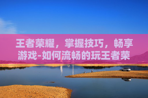 王者荣耀，掌握技巧，畅享游戏-如何流畅的玩王者荣耀游戏