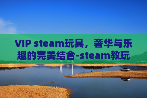 VIP steam玩具,奢华与乐趣的完美结合-steam教玩具官网 VIP steam玩具,奢华与乐趣的完美结合-steam教玩具官网
