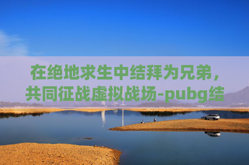 在绝地求生中结拜为兄弟,共同征战虚拟战场-pubg结算姿势 在绝地求生中结拜为兄弟,共同征战虚拟战场-pubg结算姿势