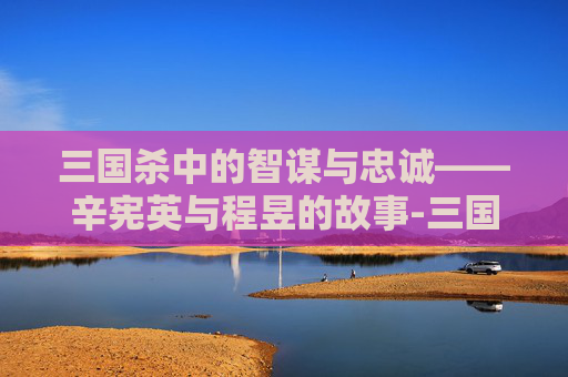 三国杀中的智谋与忠诚——辛宪英与程昱的故事-三国杀辛宪英与程昱谁厉害 三国杀中的智谋与忠诚——辛宪英与程昱的故事-三国杀辛宪英与程昱谁厉害