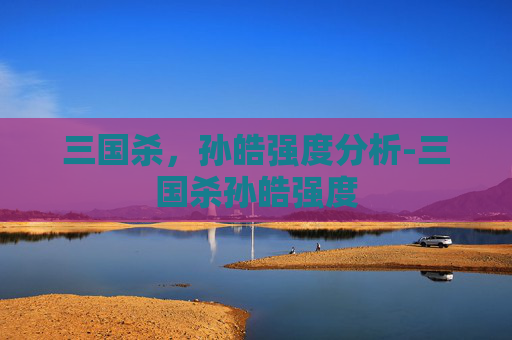 三国杀,孙皓强度分析-三国杀孙皓强度 三国杀,孙皓强度分析-三国杀孙皓强度