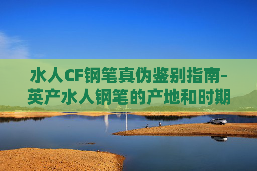 水人CF钢笔真伪鉴别指南-英产水人钢笔的产地和时期判别 水人CF钢笔真伪鉴别指南-英产水人钢笔的产地和时期判别