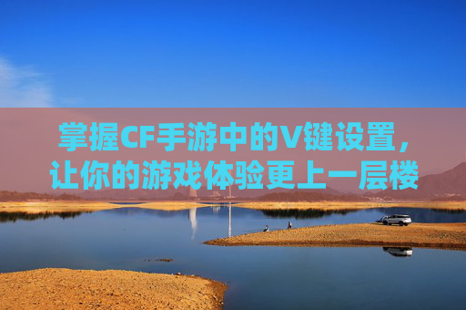 掌握CF手游中的V键设置,让你的游戏体验更上一层楼-cf手游键位设置怎么设置大神推荐 掌握CF手游中的V键设置,让你的游戏体验更上一层楼-cf手游键位设置怎么设置大神推荐
