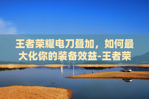 王者荣耀电刀叠加,如何最大化你的装备效益-王者荣耀电刀叠加吗 王者荣耀电刀叠加,如何最大化你的装备效益-王者荣耀电刀叠加吗