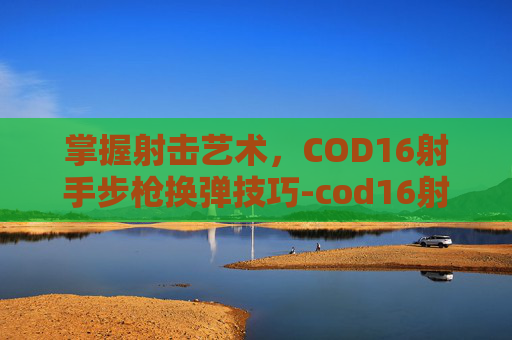 掌握射击艺术,COD16射手步枪换弹技巧-cod16射手步枪98k 掌握射击艺术,COD16射手步枪换弹技巧-cod16射手步枪98k