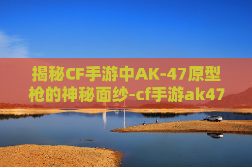 揭秘CF手游中AK-47原型枪的神秘面纱-cf手游ak47 揭秘CF手游中AK-47原型枪的神秘面纱-cf手游ak47