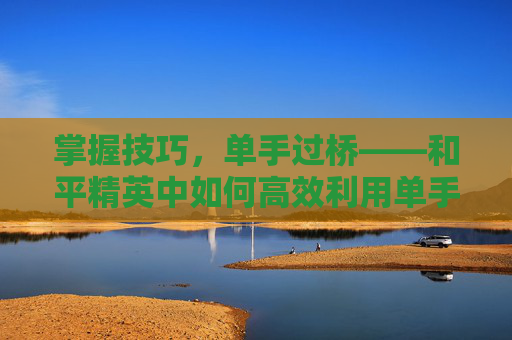 掌握技巧,单手过桥——和平精英中如何高效利用单手操作-和平精英单手键位 掌握技巧,单手过桥——和平精英中如何高效利用单手操作-和平精英单手键位