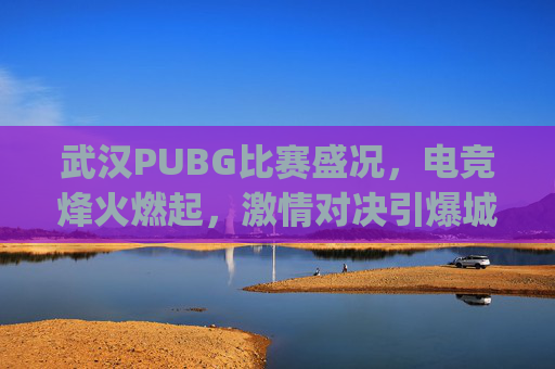 武汉PUBG比赛盛况,电竞烽火燃起,激情对决引爆城市-武汉pubg俱乐部 武汉PUBG比赛盛况,电竞烽火燃起,激情对决引爆城市-武汉pubg俱乐部
