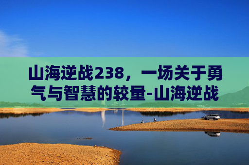 山海逆战238,一场关于勇气与智慧的较量-山海逆战漫画免费下拉式 山海逆战238,一场关于勇气与智慧的较量-山海逆战漫画免费下拉式