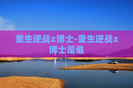 重生逆战z博士-重生逆战z博士是谁 重生逆战z博士-重生逆战z博士是谁