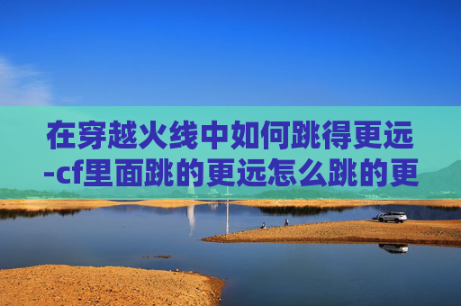在穿越火线中如何跳得更远-cf里面跳的更远怎么跳的更远 在穿越火线中如何跳得更远-cf里面跳的更远怎么跳的更远