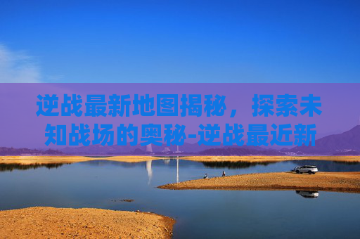 逆战最新地图揭秘,探索未知战场的奥秘-逆战最近新出的地图叫什么名字 逆战最新地图揭秘,探索未知战场的奥秘-逆战最近新出的地图叫什么名字