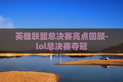 英雄联盟总决赛亮点回顾-lol总决赛夺冠 英雄联盟总决赛亮点回顾-lol总决赛夺冠