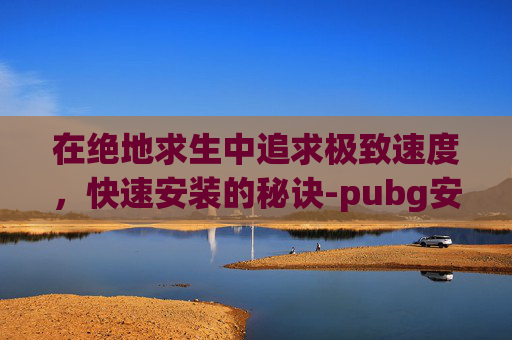 在绝地求生中追求极致速度,快速安装的秘诀-pubg安装哪个 在绝地求生中追求极致速度,快速安装的秘诀-pubg安装哪个