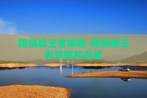 陪晓峰王者荣耀-陪晓峰王者荣耀的是谁 陪晓峰王者荣耀-陪晓峰王者荣耀的是谁