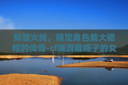 穿越火线,限定角色戴大檐帽的传奇-cf端游戴帽子的女角色 穿越火线,限定角色戴大檐帽的传奇-cf端游戴帽子的女角色