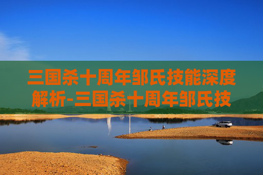 三国杀十周年邹氏技能深度解析-三国杀十周年邹氏技能详解 三国杀十周年邹氏技能深度解析-三国杀十周年邹氏技能详解