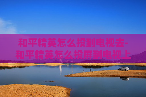 和平精英怎么投到电视去-和平精英怎么投屏到电视上视频教学 和平精英怎么投到电视去-和平精英怎么投屏到电视上视频教学