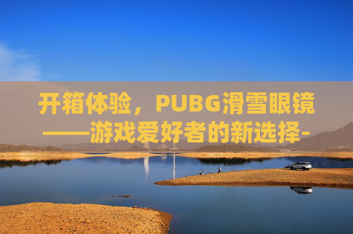 开箱体验,PUBG滑雪眼镜——游戏爱好者的新选择-绝地求生滑雪镜图片 开箱体验,PUBG滑雪眼镜——游戏爱好者的新选择-绝地求生滑雪镜图片
