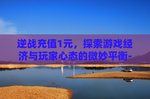 逆战充值1元，探索游戏经济与玩家心态的微妙平衡-逆战充值活动