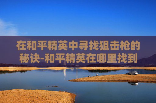 在和平精英中寻找狙击枪的秘诀-和平精英在哪里找到狙击枪皮肤 在和平精英中寻找狙击枪的秘诀-和平精英在哪里找到狙击枪皮肤